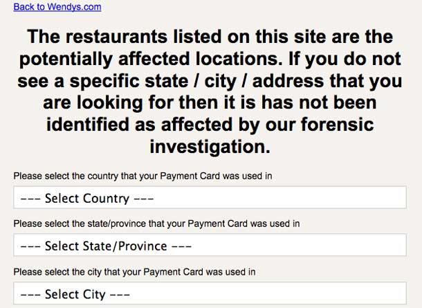 A screenshot of the form that Wendy’s published in response to a data breach tells customers: “The restaurants listed on this site are the potentially affected locations. If you do not see a specific state / city / address that you are looking for then it has not been identified as affected by our forensic investigation.” This is followed by three dropdown menus asking for the country, state, and city where the payment card was used.